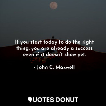 If you start today to do the right thing, you are already a success even if it doesn’t show yet.