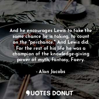 And he encourages Lewis to take the same chance he is taking, to count on the "perchance." And Lewis did. For the rest of his life he was a champion of the knowledge-giving power of myth, fantasy, Faery.