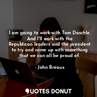 I am going to work with Tom Daschle. And I&#39;ll work with the Republican leaders and the president to try and come up with something that we can all be proud of.