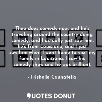 Theo does comedy now, and he&#39;s traveling around the country doing comedy, and I actually just saw him, he&#39;s from Louisiana, and I just saw him when I went home to visit my family in Louisiana. I saw his comedy show and he was brilliant.