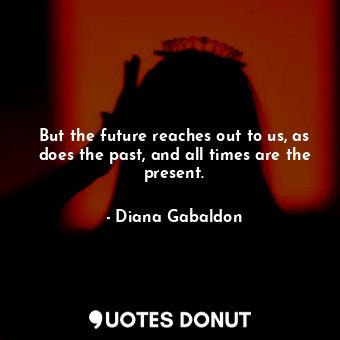 But the future reaches out to us, as does the past, and all times are the present.