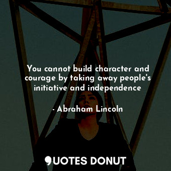 You cannot build character and courage by taking away people's initiative and independence