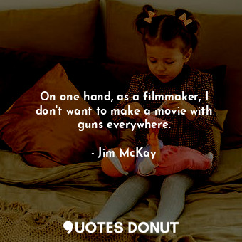  On one hand, as a filmmaker, I don&#39;t want to make a movie with guns everywhe... - Jim McKay - Quotes Donut