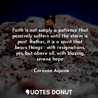 Faith is not simply a patience that passively suffers until the storm is past. Rather, it is a spirit that bears things - with resignations, yes, but above all, with blazing, serene hope.