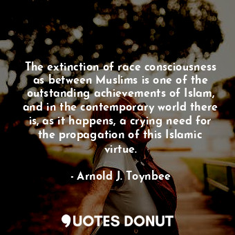 The extinction of race consciousness as between Muslims is one of the outstanding achievements of Islam, and in the contemporary world there is, as it happens, a crying need for the propagation of this Islamic virtue.