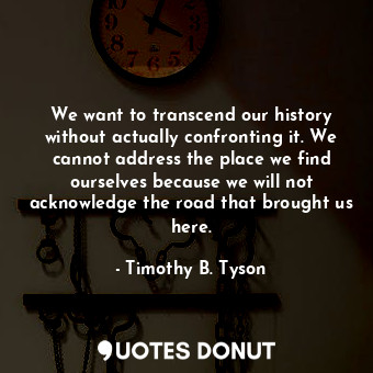 We want to transcend our history without actually confronting it. We cannot address the place we find ourselves because we will not acknowledge the road that brought us here.