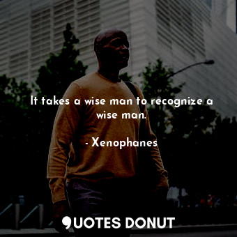 It takes a wise man to recognize a wise man.