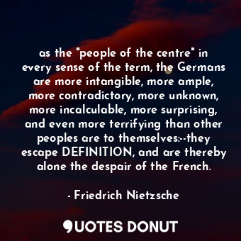 as the "people of the centre" in every sense of the term, the Germans are more intangible, more ample, more contradictory, more unknown, more incalculable, more surprising, and even more terrifying than other peoples are to themselves:--they escape DEFINITION, and are thereby alone the despair of the French.