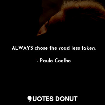 ALWAYS chose the road less taken.