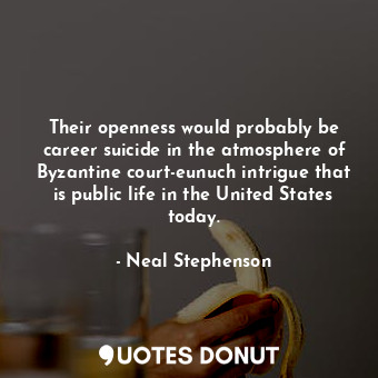 Their openness would probably be career suicide in the atmosphere of Byzantine court-eunuch intrigue that is public life in the United States today.