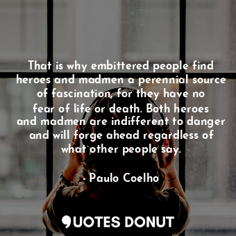 That is why embittered people find heroes and madmen a perennial source of fascination, for they have no fear of life or death. Both heroes and madmen are indifferent to danger and will forge ahead regardless of what other people say.
