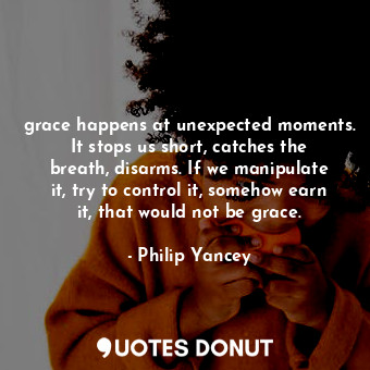 grace happens at unexpected moments. It stops us short, catches the breath, disarms. If we manipulate it, try to control it, somehow earn it, that would not be grace.