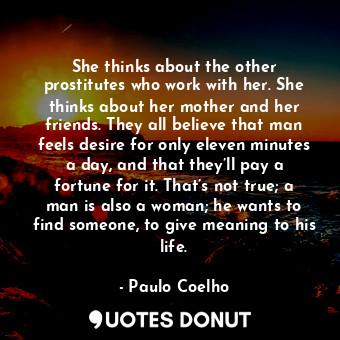 She thinks about the other prostitutes who work with her. She thinks about her mother and her friends. They all believe that man feels desire for only eleven minutes a day, and that they’ll pay a fortune for it. That’s not true; a man is also a woman; he wants to find someone, to give meaning to his life.