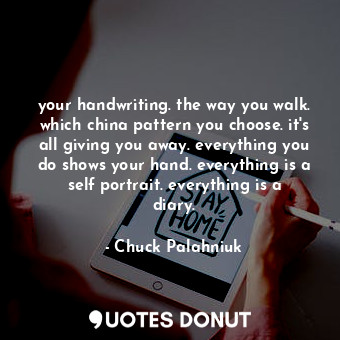 your handwriting. the way you walk. which china pattern you choose. it's all giving you away. everything you do shows your hand. everything is a self portrait. everything is a diary.
