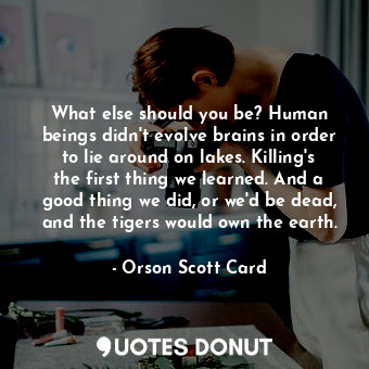 What else should you be? Human beings didn't evolve brains in order to lie around on lakes. Killing's the first thing we learned. And a good thing we did, or we'd be dead, and the tigers would own the earth.