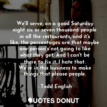 We&#39;ll serve, on a good Saturday night six or seven thousand people in all the restaurants, and it&#39;s like, the percentages are that maybe one person&#39;s not going to like what they get. And I can&#39;t be there to fix it. I hate that. We&#39;re in this business to make things that please people.