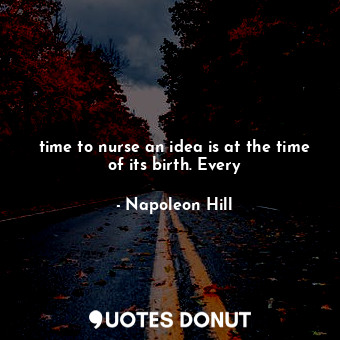 time to nurse an idea is at the time of its birth. Every