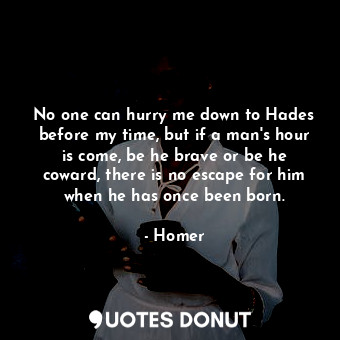 No one can hurry me down to Hades before my time, but if a man's hour is come, be he brave or be he coward, there is no escape for him when he has once been born.