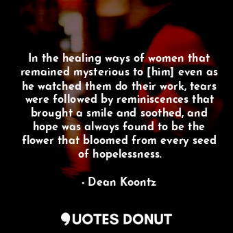 In the healing ways of women that remained mysterious to [him] even as he watched them do their work, tears were followed by reminiscences that brought a smile and soothed, and hope was always found to be the flower that bloomed from every seed of hopelessness.