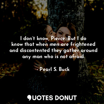  I don’t know, Pierce. But I do know that when men are frightened and discontente... - Pearl S. Buck - Quotes Donut