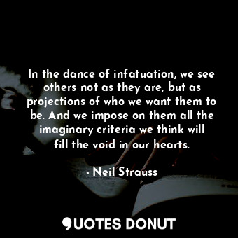 In the dance of infatuation, we see others not as they are, but as projections of who we want them to be. And we impose on them all the imaginary criteria we think will fill the void in our hearts.