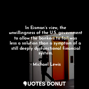 In Eisman’s view, the unwillingness of the U.S. government to allow the bankers to fail was less a solution than a symptom of a still deeply dysfunctional financial system.