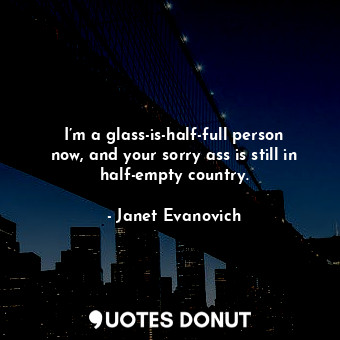 I’m a glass-is-half-full person now, and your sorry ass is still in half-empty country.