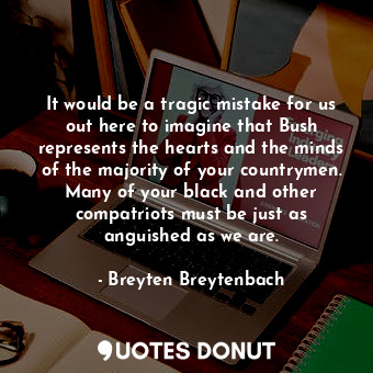 It would be a tragic mistake for us out here to imagine that Bush represents the hearts and the minds of the majority of your countrymen. Many of your black and other compatriots must be just as anguished as we are.