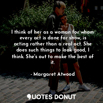 I think of her as a woman for whom every act is done for show, is acting rather than a real act. She does such things to look good, I think. She's out to make the best of it.