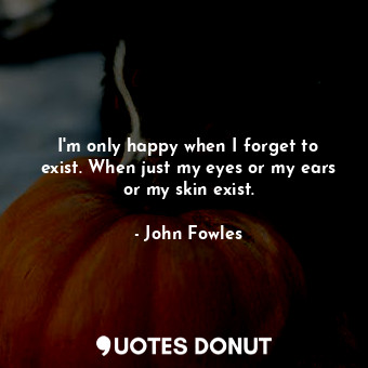  I'm only happy when I forget to exist. When just my eyes or my ears or my skin e... - John Fowles - Quotes Donut