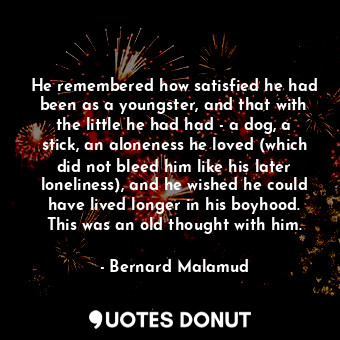 He remembered how satisfied he had been as a youngster, and that with the little he had had - a dog, a stick, an aloneness he loved (which did not bleed him like his later loneliness), and he wished he could have lived longer in his boyhood. This was an old thought with him.