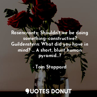 Rosencrantz: Shouldn't we be doing something--constructive? Guildenstern: What did you have in mind? ... A short, blunt human pyramid...?