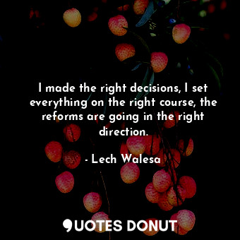 I made the right decisions, I set everything on the right course, the reforms are going in the right direction.