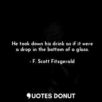 He took down his drink as if it were a drop in the bottom of a glass.