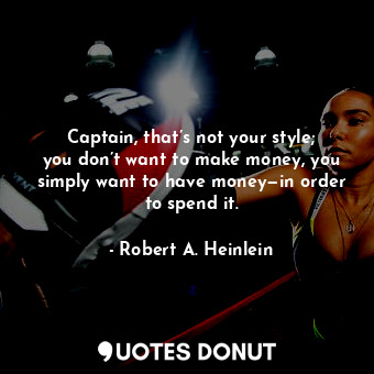 Captain, that’s not your style; you don’t want to make money, you simply want to have money—in order to spend it.