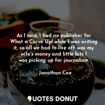 As I said, I had no publisher for What a Carve Up! while I was writing it, so all we had to live off was my wife&#39;s money and little bits I was picking up for journalism.