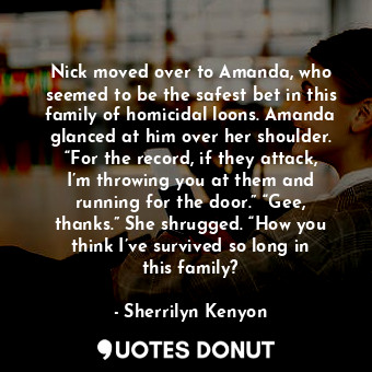 Nick moved over to Amanda, who seemed to be the safest bet in this family of homicidal loons. Amanda glanced at him over her shoulder. “For the record, if they attack, I’m throwing you at them and running for the door.” “Gee, thanks.” She shrugged. “How you think I’ve survived so long in this family?