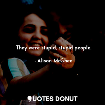 They were stupid, stupid people.
