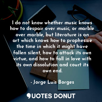 I do not know whether music knows how to despair over music, or marble over marble, but literature is an art which knows how to prophesize the time in which it might have fallen silent, how to attack its own virtue, and how to fall in love with its own dissolution and court its own end.