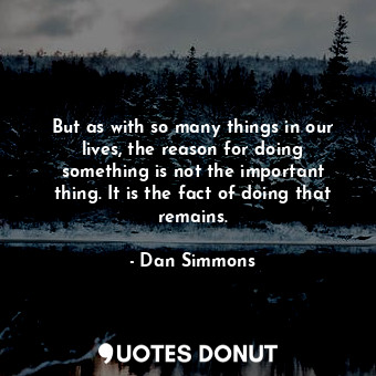But as with so many things in our lives, the reason for doing something is not the important thing. It is the fact of doing that remains.