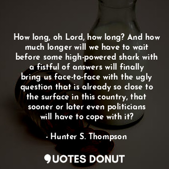 How long, oh Lord, how long? And how much longer will we have to wait before some high-powered shark with a fistful of answers will finally bring us face-to-face with the ugly question that is already so close to the surface in this country, that sooner or later even politicians will have to cope with it?