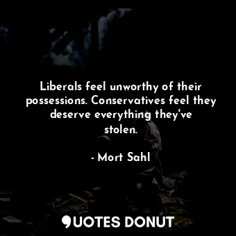 Liberals feel unworthy of their possessions. Conservatives feel they deserve everything they&#39;ve stolen.