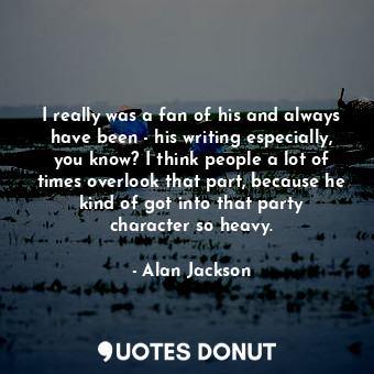 I really was a fan of his and always have been - his writing especially, you know? I think people a lot of times overlook that part, because he kind of got into that party character so heavy.