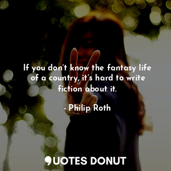  If you don’t know the fantasy life of a country, it’s hard to write fiction abou... - Philip Roth - Quotes Donut