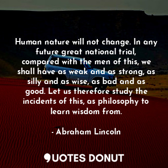 Human nature will not change. In any future great national trial, compared with the men of this, we shall have as weak and as strong, as silly and as wise, as bad and as good. Let us therefore study the incidents of this, as philosophy to learn wisdom from.