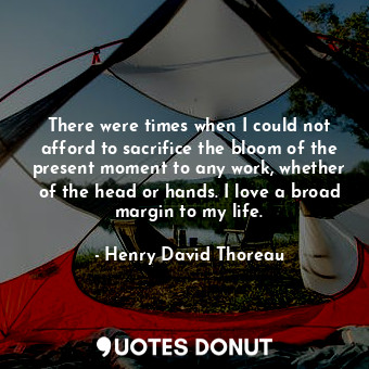 There were times when I could not afford to sacrifice the bloom of the present moment to any work, whether of the head or hands. I love a broad margin to my life.