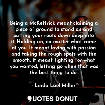 Being a McKettrick meant claiming a piece of ground to stand on and putting your roots down deep into it. Holding on, no matter what came at you. It meant loving with passion and taking the rough spots with the smooth. It meant fighting for what you wanted, letting go when that was the best thing to do.