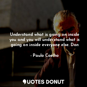 Understand what is going on inside you and you will understand what is going on inside everyone else. Don