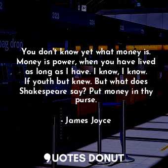 You don't know yet what money is. Money is power, when you have lived as long as I have. I know, I know. If youth but knew. But what does Shakespeare say? Put money in thy purse.