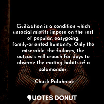 Civilization is a condition which unsocial misfits impose on the rest of popular, easygoing, family-oriented humanity. Only the miserable, the failures, the outcasts will crouch for days to observe the mating habits of a salamander.